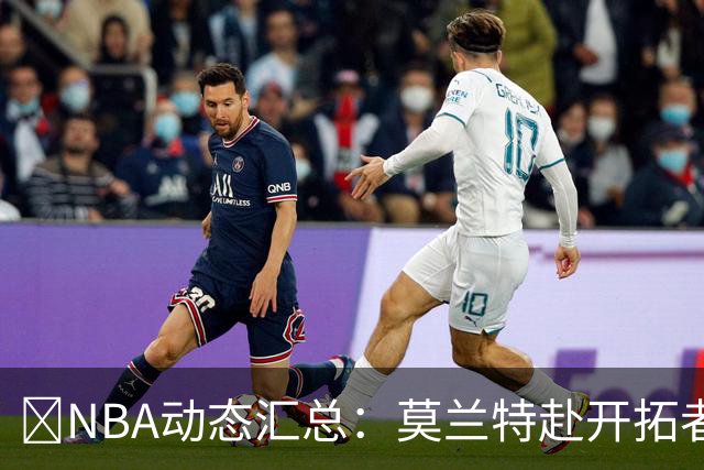 🚨NBA动态汇总：莫兰特赴开拓者 哈登商讨续约 追梦助力追詹眉